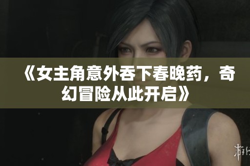 《女主角意外吞下春晚药，奇幻冒险从此开启》