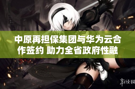 中原再担保集团与华为云合作签约 助力全省政府性融资体系升级
