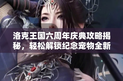 洛克王国六周年庆典攻略揭秘，轻松解锁纪念宠物全新秘密技巧解析