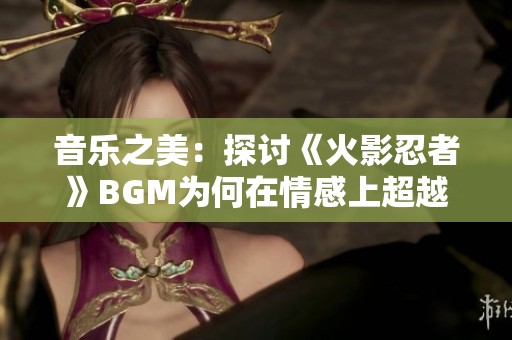 音乐之美：探讨《火影忍者》BGM为何在情感上超越青鸟的深刻原因