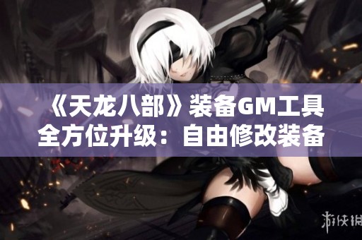 《天龙八部》装备GM工具全方位升级：自由修改装备与宠物技能，让你畅享游戏乐趣