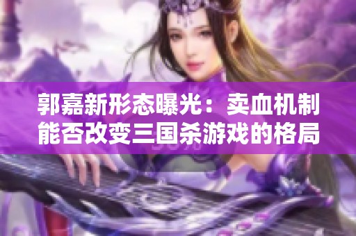郭嘉新形态曝光：卖血机制能否改变三国杀游戏的格局与收益策略