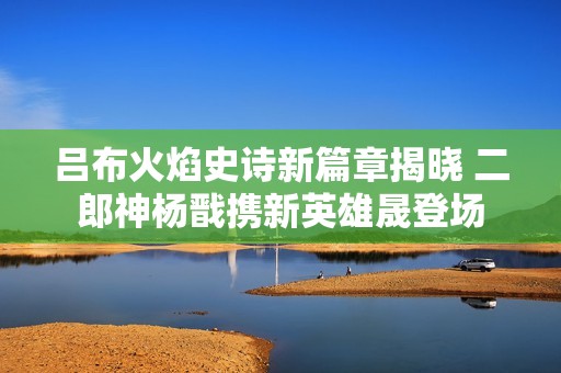 吕布火焰史诗新篇章揭晓 二郎神杨戬携新英雄晟登场