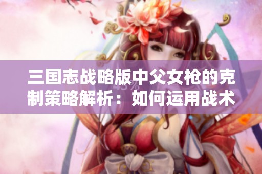 三国志战略版中父女枪的克制策略解析：如何运用战术优势战胜敌方将领