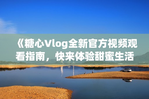 《糖心Vlog全新官方视频观看指南，快来体验甜蜜生活》
