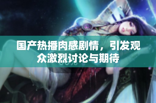 国产热播肉感剧情，引发观众激烈讨论与期待