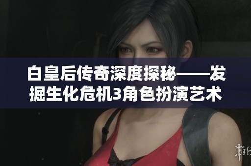 白皇后传奇深度探秘——发掘生化危机3角色扮演艺术背后的精彩旅程与故事