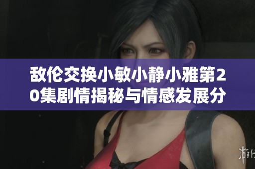 敌伦交换小敏小静小雅第20集剧情揭秘与情感发展分析