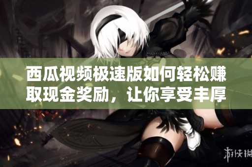西瓜视频极速版如何轻松赚取现金奖励，让你享受丰厚收益
