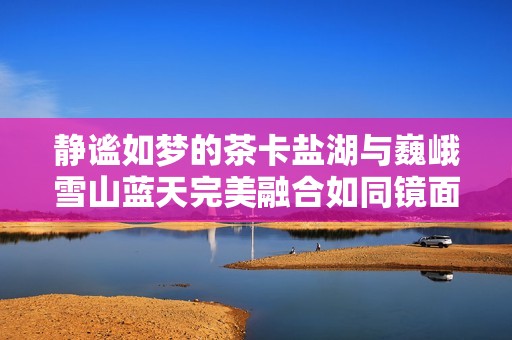 静谧如梦的茶卡盐湖与巍峨雪山蓝天完美融合如同镜面般的壮丽景象