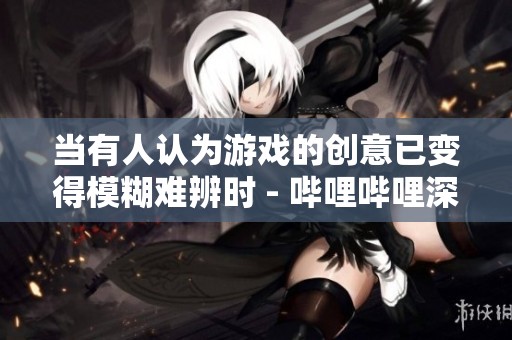 当有人认为游戏的创意已变得模糊难辨时 - 哔哩哔哩深度探讨抄袭的界限与影响