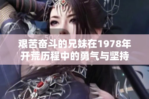 艰苦奋斗的兄妹在1978年开荒历程中的勇气与坚持