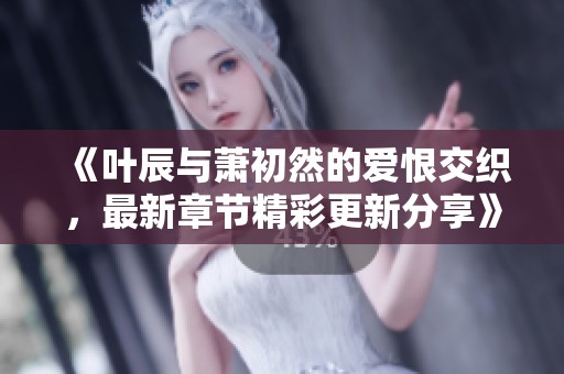《叶辰与萧初然的爱恨交织，最新章节精彩更新分享》
