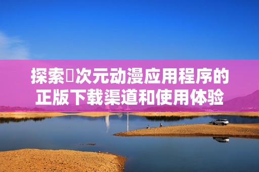 探索囧次元动漫应用程序的正版下载渠道和使用体验