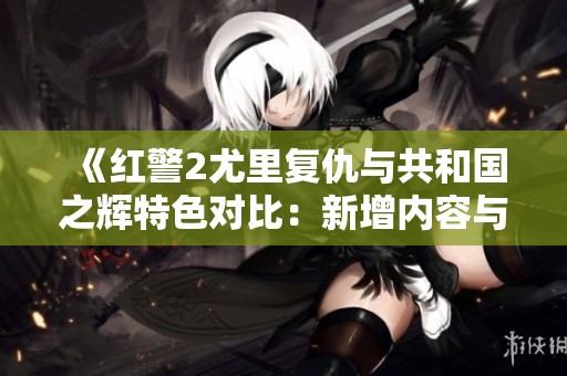 《红警2尤里复仇与共和国之辉特色对比：新增内容与游戏体验深入解析》