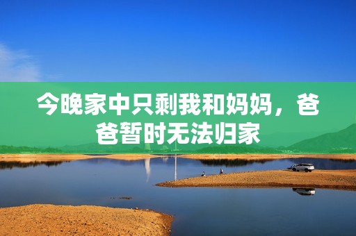 今晚家中只剩我和妈妈，爸爸暂时无法归家