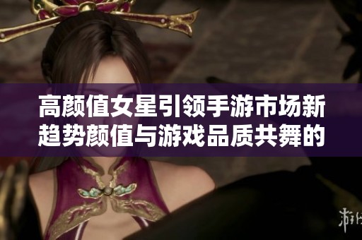 高颜值女星引领手游市场新趋势颜值与游戏品质共舞的时代已来临