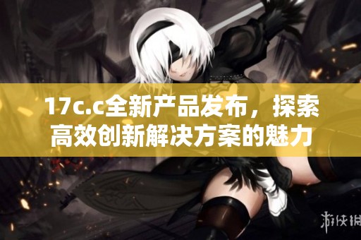 17c.c全新产品发布，探索高效创新解决方案的魅力