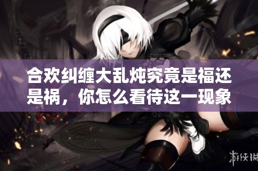 合欢纠缠大乱炖究竟是福还是祸，你怎么看待这一现象