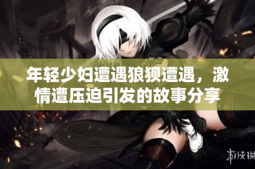 年轻少妇遭遇狼狈遭遇，激情遭压迫引发的故事分享