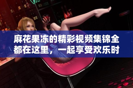 麻花果冻的精彩视频集锦全都在这里，一起享受欢乐时光！