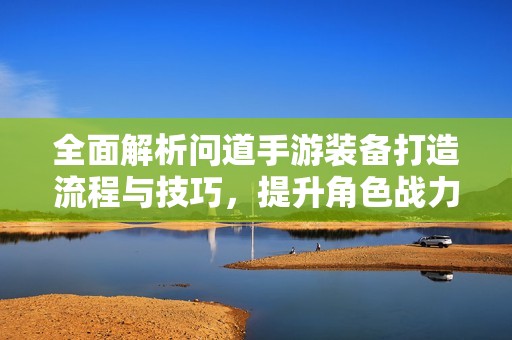 全面解析问道手游装备打造流程与技巧，提升角色战力的实用指南