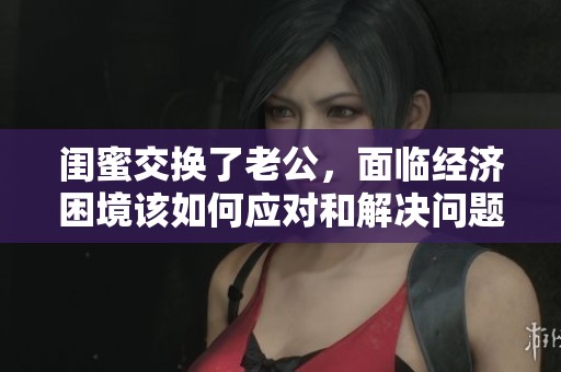 闺蜜交换了老公，面临经济困境该如何应对和解决问题呢