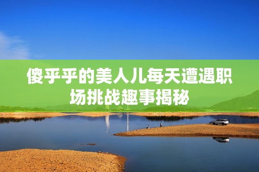 傻乎乎的美人儿每天遭遇职场挑战趣事揭秘