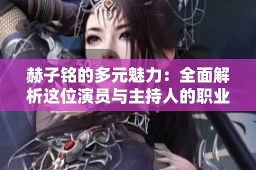 赫子铭的多元魅力：全面解析这位演员与主持人的职业生涯与成就