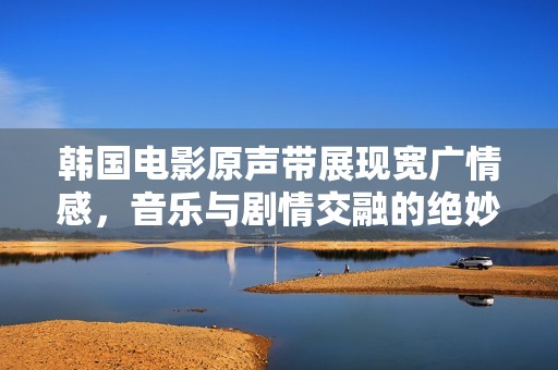 韩国电影原声带展现宽广情感，音乐与剧情交融的绝妙瞬间