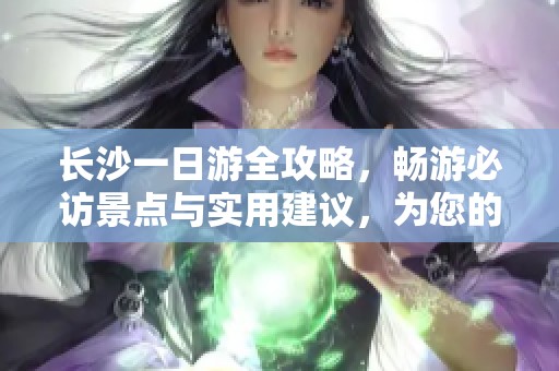 长沙一日游全攻略，畅游必访景点与实用建议，为您的旅程带来完美体验