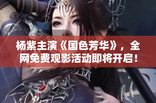 杨紫主演《国色芳华》，全网免费观影活动即将开启！
