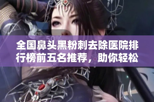 全国鼻头黑粉刺去除医院排行榜前五名推荐，助你轻松告别黑头烦恼