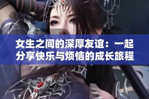 女生之间的深厚友谊：一起分享快乐与烦恼的成长旅程