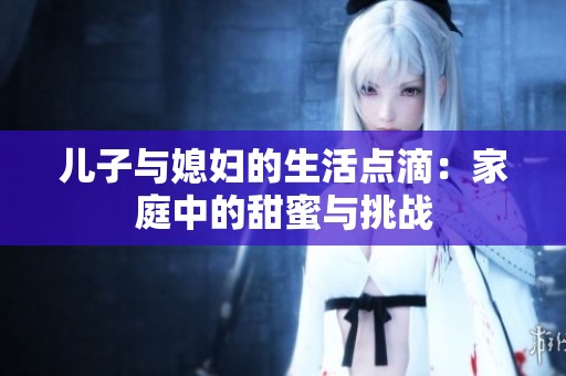 儿子与媳妇的生活点滴：家庭中的甜蜜与挑战