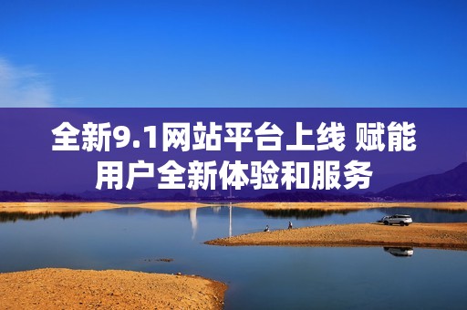 全新9.1网站平台上线 赋能用户全新体验和服务