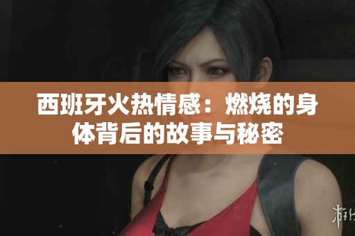 西班牙火热情感：燃烧的身体背后的故事与秘密