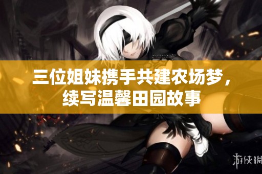 三位姐妹携手共建农场梦，续写温馨田园故事