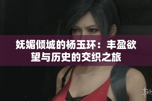 妩媚倾城的杨玉环：丰盈欲望与历史的交织之旅