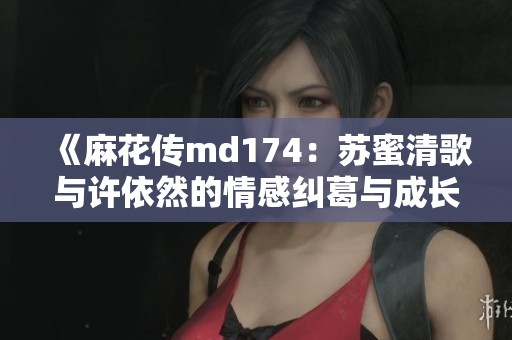 《麻花传md174：苏蜜清歌与许依然的情感纠葛与成长故事》