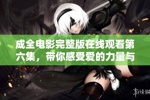 成全电影完整版在线观看第六集，带你感受爱的力量与成长