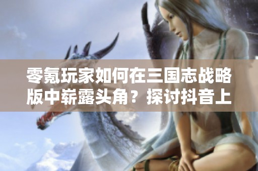零氪玩家如何在三国志战略版中崭露头角？探讨抖音上的实用技巧与策略