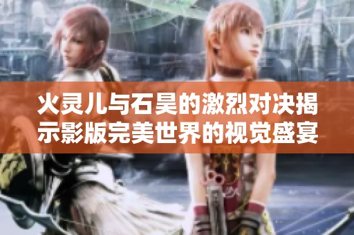 火灵儿与石昊的激烈对决揭示影版完美世界的视觉盛宴带来的震撼体验