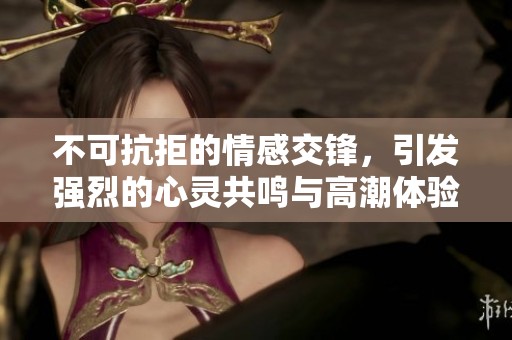 不可抗拒的情感交锋，引发强烈的心灵共鸣与高潮体验