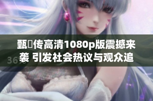 甄嬛传高清1080p版震撼来袭 引发社会热议与观众追捧