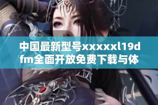 中国最新型号xxxxxl19dfm全面开放免费下载与体验活动