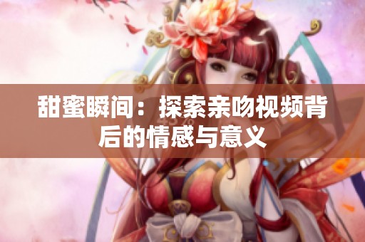甜蜜瞬间：探索亲吻视频背后的情感与意义