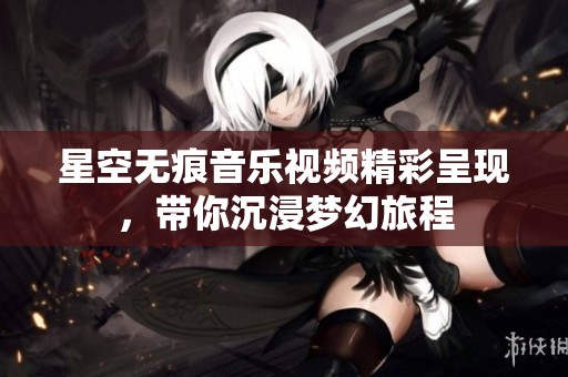 星空无痕音乐视频精彩呈现，带你沉浸梦幻旅程