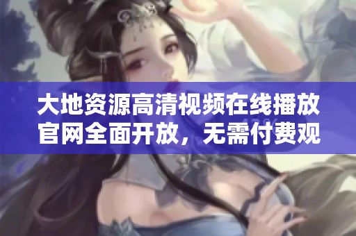 大地资源高清视频在线播放官网全面开放，无需付费观看