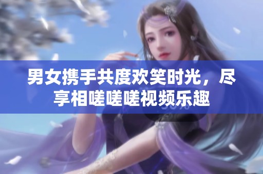男女携手共度欢笑时光，尽享相嗟嗟嗟视频乐趣